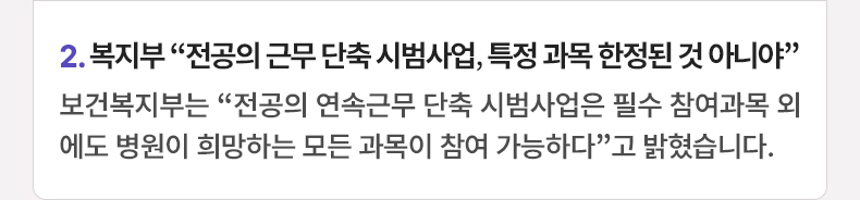 2. 복지부 “전공의 근무 단축 시범사업, 특정 과목 한정된 것 아니야” 보건복지부는 “전공의 연속근무 단축 시범사업은 필수 참여과목 외에도 병원이 희망하는 모든 과목이 참여 가능하다”고 밝혔습니다.