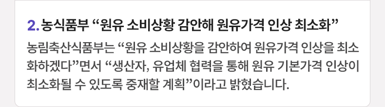 2. 농식품부 “원유 소비상황 감안해 원유가격 인상 최소화” 농림축산식품부는 “원유 소비상황을 감안하여 원유가격 인상을 최소화하겠다”면서 “생산자, 유업체 협력을 통해 원유 기본가격 인상이 최소화될 수 있도록 중재할 계획”이라고 밝혔습니다.