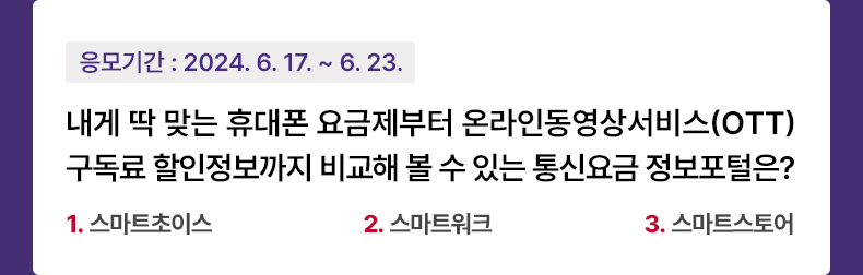 응모기간 2024.6.17 ~ 2024.6.23 내게 딱 맞는 휴대폰 요금제부터 온라인동영상서비스(OTT) 구독료 할인정보까지 비교해 볼 수 있는 통신요금 정보포털은? 1. 스마트초이스 2. 스마트워크 3. 스마트스토어