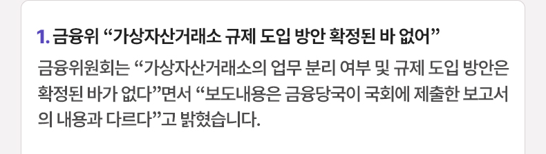 1. 금융위 “가상자산거래소 규제 도입 방안 확정된 바 없어” 금융위원회는 “가상자산거래소의 업무 분리 여부 및 규제 도입 방안은 확정된 바가 없다”면서 “보도내용은 금융당국이 국회에 제출한 보고서의 내용과 다르다”고 밝혔습니다.