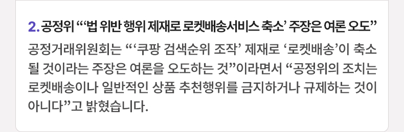 2. 공정위 “‘법 위반 행위 제재로 로켓배송서비스 축소’ 주장은 여론 오도” 공정거래위원회는 “ ‘쿠팡 검색순위 조작’ 제재로 ‘로켓배송’이 축소될 것이라는 주장은 여론을 오도하는 것”이라면서 “공정위의 조치는 로켓배송이나 일반적인 상품 추천행위를 금지하거나 규제하는 것이 아니다”고 밝혔습니다.