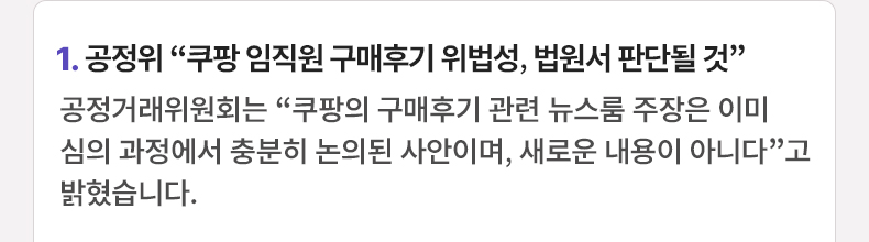 1. 공정위 “쿠팡 임직원 구매후기 위법성, 법원서 판단될 것” 공정거래위원회는 “쿠팡의 구매후기 관련 뉴스룸 주장은 이미 심의 과정에서 충분히 논의된 사안이며, 새로운 내용이 아니다”고 밝혔습니다.