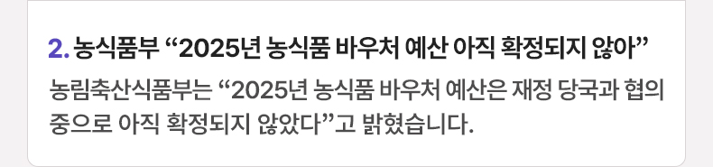 2. 농식품부 “2025년 농식품 바우처 예산 아직 확정되지 않아” 농림축산식품부는 “2025년 농식품 바우처 예산은 재정 당국과 협의 중으로 아직 확정되지 않았다”고 밝혔습니다.