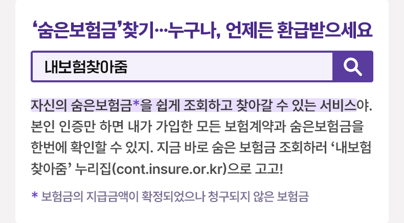 ‘숨은보험금’ 찾기…누구나, 언제든 환급받으세요 [알면 도움되는 정책상식] 내보험찾아줌 자신의 숨은보험금*을 쉽게 조회하고 찾아갈 수 있는 서비스야. 본인 인증만 하면 내가 가입한 모든 보험계약과 숨은보험금을 한번에 확인할 수 있지. 지금 바로 숨은 보험금 조회하러 ‘내보험찾아줌’ 누리집(cont.insure.or.kr)으로 고고! *보험금의 지급금액이 확정되었으나 청구되지 않은 보험금