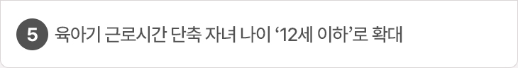 5. 육아기 근로시간 단축 자녀 나이 ‘12세 이하’로 확대