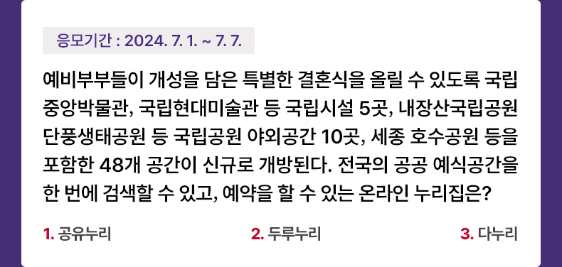 응모기간 2024.7.1 ~ 2024.7.7 예비부부들이 개성을 담은 특별한 결혼식을 올릴 수 있도록 국립중앙박물관, 국립현대미술관 등 국립시설 5곳, 내장산국립공원 단풍생태공원 등 국립공원 야외공간 10곳, 세종 호수공원 등을 포함한 48개 공간이 신규로 개방된다. 전국의 공공 예식공간을 한 번에 검색할 수 있고, 예약을 할 수 있는 온라인 누리집은? 1. 공유누리 2. 두루누리 3. 다누리