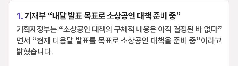 1. 기재부 “내달 발표 목표로 소상공인 대책 준비 중” 기획재정부는 “소상공인 대책의 구체적 내용은 아직 결정된 바 없다”면서 “현재 다음달 발표를 목표로 소상공인 대책을 준비 중”이라고 밝혔습니다.