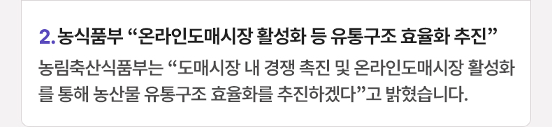 2. 농식품부 “온라인도매시장 활성화 등 유통구조 효율화 추진” 농림축산식품부는 “도매시장 내 경쟁 촉진 및 온라인도매시장 활성화를 통해 농산물 유통구조 효율화를 추진하겠다”고 밝혔습니다.
