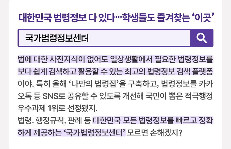 대한민국 법령정보 다 있다…학생들도 즐겨찾는 이곳 [알면 도움되는 정책상식] 국가법령정보센터 법에 대한 사전지식이 없어도 일상생활에서 필요한 법령정보를 보다 쉽게 검색하고 활용할 수 있는 최고의 법령정보 검색 플랫폼이야. 특히 올해 ‘나만의 법령집’을 구축하고, 법령정보를 카카오톡 등 SNS로 공유할 수 있도록 개선해 국민이 뽑은 적극행정 우수과제 1위로 선정됐지. 법령, 행정규칙, 판례 등 대한민국 모든 법령정보를 빠르고 정확하게 제공하는 '국가법령정보센터' 모르면 손해겠지?
