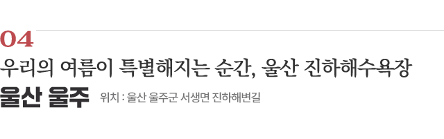 04 우리의 여름이 특별해지는 순간, 울산 진하해수욕장 / 위치 : 울산 울주군 서생면 진하해변길 / 자세히보기