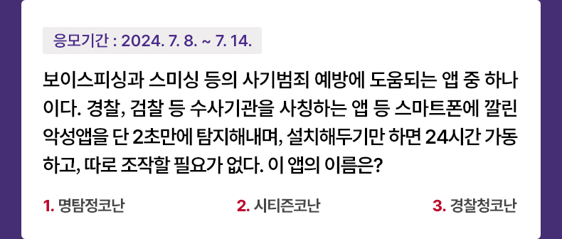응모기간 2024.7.8 ~ 2024.7.14 보이스피싱과 스미싱 등의 사기범죄 예방에 도움되는 앱 중 하나이다. 경찰,검찰 등 수사기관을 사칭하는 앱 등 스마트폰에 깔린 악성앱을 단 2초만에 탐지해내며, 설치해두기만 하면 24시간 가동하고, 따로 조작할 필요가 없다. 이 앱의 이름은? 1. 명탐정코난 2. 시티즌코난 3. 경찰청코난