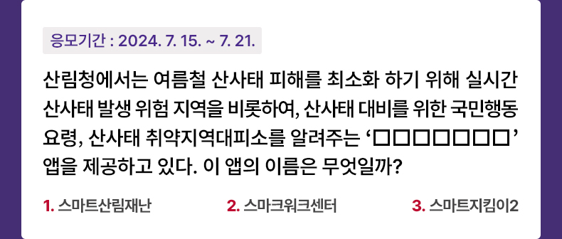 응모기간 2024.7.15 ~ 2024.7.21 산림청에서는 여름철 산사태 피해를 최소화 하기 위해 실시간 산사태 발생 위험 지역을 비롯하여, 산사태 대비를 위한 국민행동요령, 산사태 취약지역대피소를 알려주는 ‘□□□□□□□’를 제공하고 있다. 이 앱의 이름은 무엇일까? 1. 스마트산림재해 2. 스마크워크센터 3. 스마트지킴이
