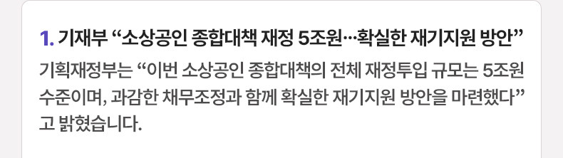 1. 기재부 “소상공인 종합대책 재정 5조원…확실한 재기지원 방안” 기획재정부는 “이번 소상공인 종합대책의 전체 재정투입 규모는 5조원 수준이며, 과감한 채무조정과 함께 확실한 재기지원 방안을 마련했다”고 밝혔습니다.