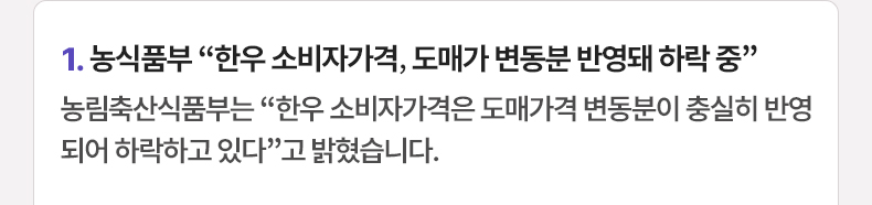 1. 농식품부 “한우 소비자가격, 도매가 변동분 반영돼 하락 중” 농림축산식품부는 “한우 소비자가격은 도매가격 변동분이 충실히 반영되어 하락하고 있다”고 밝혔습니다.