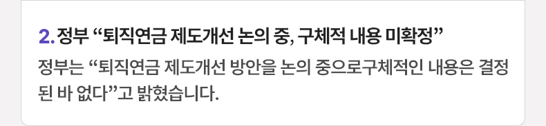 2. 정부 “퇴직연금 제도개선 논의 중, 구체적 내용 미확정” 정부는 “퇴직연금 제도개선 방안을 논의 중으로구체적인 내용은 결정된 바 없다”고 밝혔습니다.
