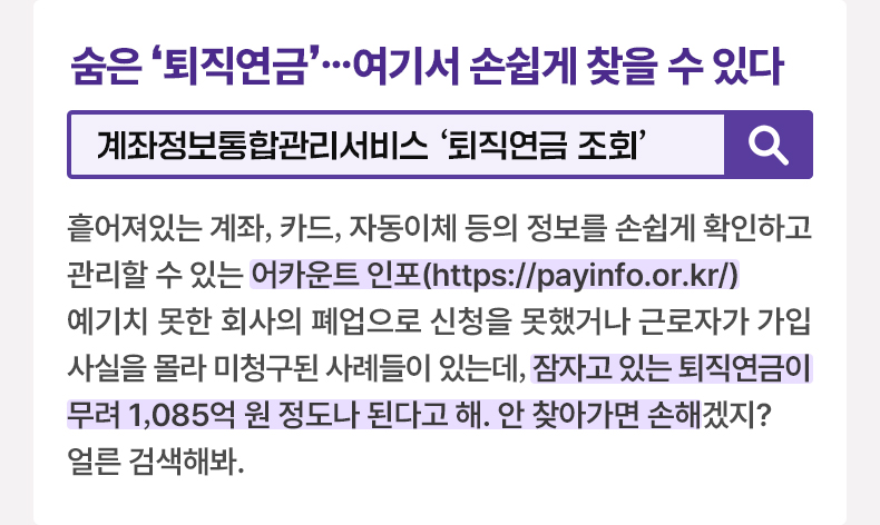 숨은 ‘퇴직연금’ …여기서 손쉽게 찾을 수 있다 [알면 도움되는 정책상식] 계좌정보통합관리서비스 ‘퇴직연금 조회’ 흩어져있는 계좌, 카드, 자동이체 등의 정보를 손쉽게 확인하고 관리할 수 있는 어카운트 인포(https://payinfo.or.kr/) 예기치 못한 회사의 폐업으로 신청을 못했거나 근로자가 가입 사실을 몰라 미청구된 사례들이 있는데, 잠자고 있는 퇴직연금이 무려 1,085억 원 정도나 된다고 해. 안 찾아가면 손해겠지? 얼른 검색해봐.