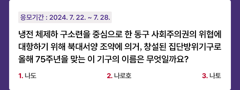 응모기간 2024.7.22 ~ 2024.7.28 냉전 체제하 구소련을 중심으로 한 동구 사회주의권의 위협에 대항하기 위해 북대서양 조약에 의거, 창설된 집단방위기구로 올해 75주년을 맞는 이 기구의 이름은 무엇일까요? 1. 나도   2. 나로호   3. 나토