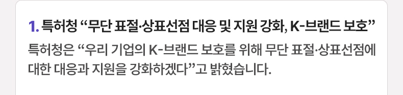 1. 특허청 “무단 표절·상표선점 대응 및 지원 강화, K-브랜드 보호” 특허청은 “우리 기업의 K-브랜드 보호를 위해 무단 표절·상표선점에 대한 대응과 지원을 강화하겠다”고 밝혔습니다.
