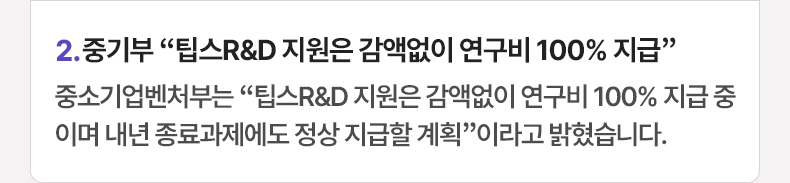 2. 중기부 “팁스R&D 지원은 감액없이 연구비 100% 지급” 중소기업벤처부는 “팁스R&D 지원은 감액없이 연구비 100% 지급 중이며 내년 종료과제에도 정상 지급할 계획”이라고 밝혔습니다.