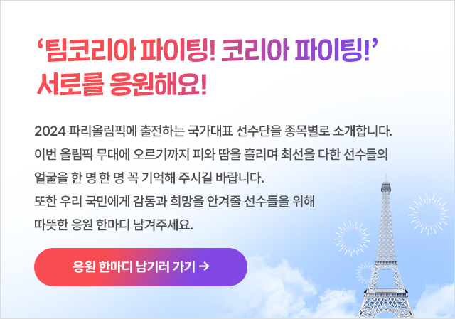 ‘팀코리아 파이팅! 코리아 파이팅!’ 서로를 응원해요! 2024 파리올림픽에 출전하는 국가대표 선수단을 종목별로 소개합니다. 이번 올림픽 무대에 오르기까지 피와 땀을 흘리며 최선을 다한 선수들의 얼굴을 한 명 한 명 꼭 기억해 주시길 바랍니다. 또한 우리 국민에게 감동과 희망을 안겨줄 선수들을 위해  따뜻한 응원 한마디 남겨주세요. 응원 댓글 남기러 가기