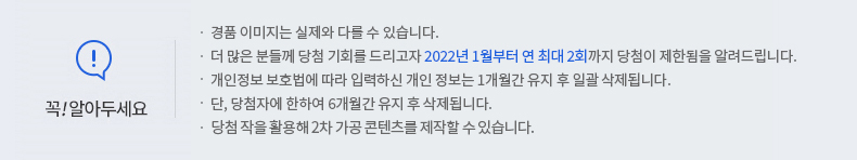 꼭 알아두세요! -경품 이미지는 실제와 다를 수 있습니다. -더 많은 분들께 당첨 기회를 드리고자 2022년 1월부터 연 최대 2회까지 당첨이 제한됨을 알려드립니다. -개인정보 보호법에 따라 입력하신 개인정보는 1개월간 유지 후 일괄 삭제됩니다. -단, 당첨자에 한하여 6개월간 유지 후 삭제됩니다. -당첨 작을 활용해 2차 가공 콘텐츠를 제작할 수 있습니다.