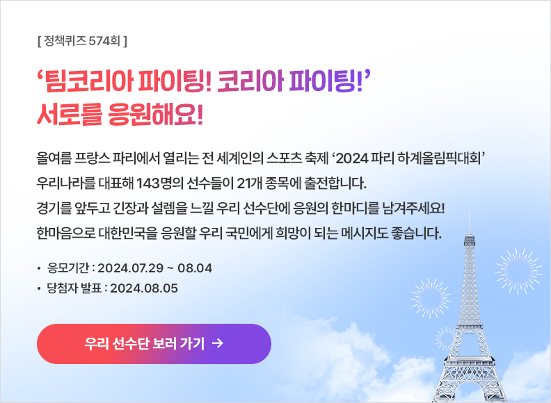 [정책퀴즈 574회] ‘팀코리아 파이팅! 코리아 파이팅!’ 서로를 응원해요! 올여름 프랑스 파리에서 열리는 전 세계인의 스포츠 축제 ‘2024 파리 하계올림픽대회’ 우리나라를 대표해 143명의 선수들이 21개 종목에 출전합니다. 경기를 앞두고 긴장과 설렘을 느낄 우리 선수단에 응원의 한마디를 남겨주세요! 한마음으로 대한민국을 응원할 우리 국민에게 희망이 되는 메시지도 좋습니다. 응모기간: 2024.07.29 ~ 08.04 당첨자발표: 2024.08.05 ▶ 우리 선수단 보러 가기→