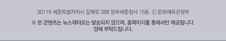 30119 세종특별자치시 갈매로 388 정부세종청사 15동 © 문화체육관광부 ※본 콘텐츠는 뉴스레터로는 발송되지 않으며, 홈페이지를 통해서만 제공됩니다. 양해 부탁드립니다.