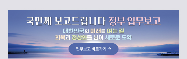 국민께 보고드립니다. 정부 업무보고 대한민국의 미래를 여는길, 회복과 정상화를 넘어 새로운 도약 업무보고 바로가기