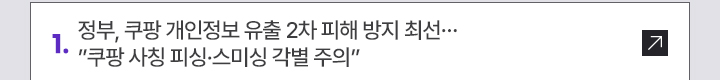 1. 정부, 쿠팡 개인정보 유출 2차 피해 방지 최선…쿠팡 사칭 피싱·스미싱 각별 주의