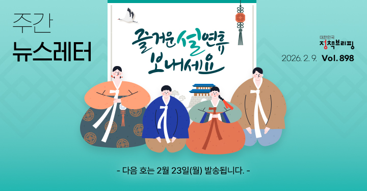 대한민국 정책브리핑 주간뉴스레터 2026.2.6 VOL.898 즐거운 설연휴 보내세요 다음 호는 2월 23일(월) 발송됩니다