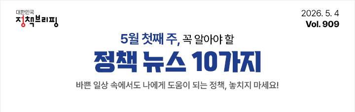 대한민국 정책브리핑 2026.5.4 Vol.909 5월 첫째 주, 꼭 알아야 할 정책뉴스 10가지 바쁜 일상 속에서도 나에게 도움이 되는 정책, 놓치지 마세요!