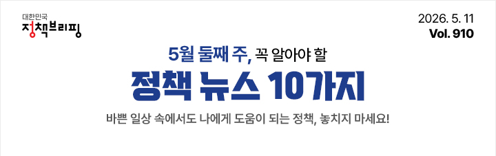 대한민국 정책브리핑 2026.5.11 Vol.910 5월 둘째 주, 꼭 알아야 할 정책뉴스 10가지 바쁜 일상 속에서도 나에게 도움이 되는 정책, 놓치지 마세요!