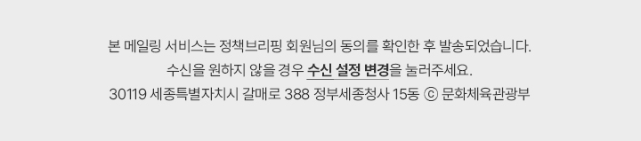 본 메일링 서비스는 정책브리핑 회원님의 동의를 확인한 후 발송되었습니다. 수신을 원하지 않을 경우 수신 설정 변경을 눌러주세요. 30119 세종특별자치시 갈매로 388 정부세종청사 15동 &copy; 문화체육관광부