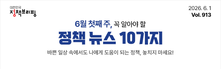 대한민국 정책브리핑 2026.6.1 Vol.913 6월 첫째 주, 꼭 알아야 할 정책뉴스 10가지 바쁜 일상 속에서도 나에게 도움이 되는 정책, 놓치지 마세요!
