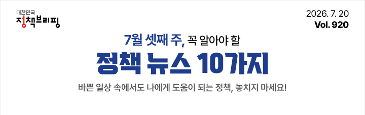 대한민국 정책브리핑 2026.7.20 Vol.920 7월 셋째 주, 꼭 알아야 할 정책뉴스 10가지 바쁜 일상 속에서도 나에게 도움이 되는 정책, 놓치지 마세요!