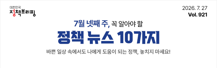 대한민국 정책브리핑 2026.7.27 Vol.921 7월 넷째 주, 꼭 알아야 할 정책뉴스 10가지 바쁜 일상 속에서도 나에게 도움이 되는 정책, 놓치지 마세요!