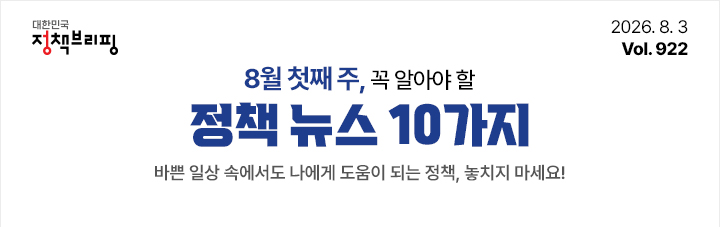 대한민국 정책브리핑 2026.8.3 Vol.922 7월 첫째 주, 꼭 알아야 할 정책뉴스 10가지 바쁜 일상 속에서도 나에게 도움이 되는 정책, 놓치지 마세요!