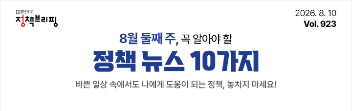 대한민국 정책브리핑 2026.8.10 Vol.923 8월 둘째 주, 꼭 알아야 할 정책뉴스 10가지 바쁜 일상 속에서도 나에게 도움이 되는 정책, 놓치지 마세요!
