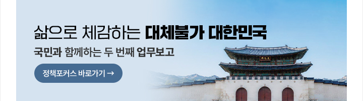 삶으로 체감하는 대체불가 대한민국 국민과 함께하는 두 번째 업무보고 정책포커스 바로가기