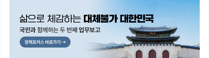 삶으로 체감하는 대체불가 대한민국 국민과 함께하는 두번째 업무보고 정책포커스 바로가기