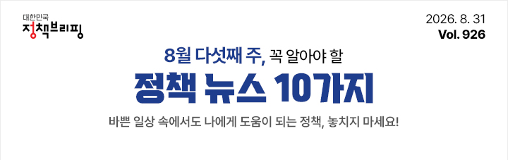대한민국 정책브리핑 2026.8.31 Vol.926 8월 다섯째 주, 꼭 알아야 할 정책뉴스 10가지 바쁜 일상 속에서도 나에게 도움이 되는 정책, 놓치지 마세요!