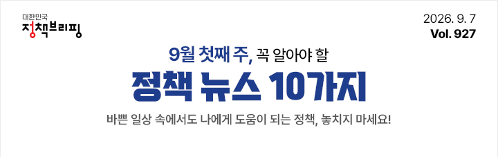 대한민국 정책브리핑 2026.9.7 Vol.927 9월 첫째 주, 꼭 알아야 할 정책뉴스 10가지 바쁜 일상 속에서도 나에게 도움이 되는 정책, 놓치지 마세요!