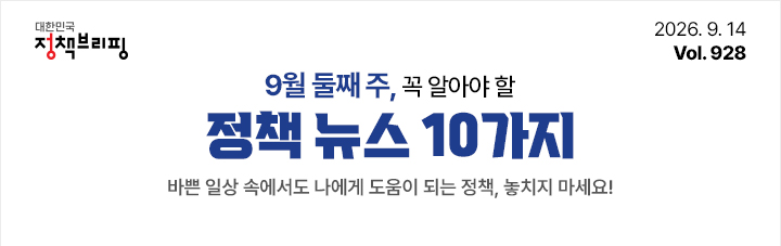 대한민국 정책브리핑 2026.9.14 Vol.928 9월 둘째 주, 꼭 알아야 할 정책뉴스 10가지 바쁜 일상 속에서도 나에게 도움이 되는 정책, 놓치지 마세요!